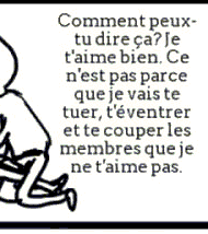 Comment peux-tu dire ça ? Je t'aime bien. Ce n'est pas parce que je vais te tuer, t'éventrer et te couper les membres que je ne t'aime pas.
